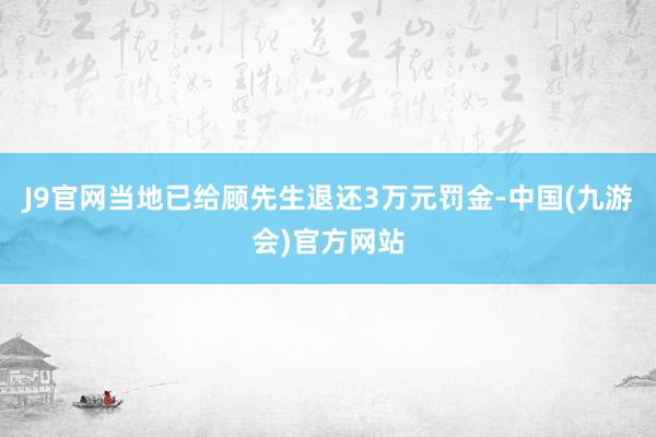 J9官网当地已给顾先生退还3万元罚金-中国(九游会)官方网站