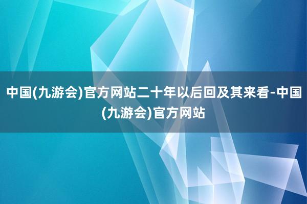 中国(九游会)官方网站二十年以后回及其来看-中国(九游会)官方网站