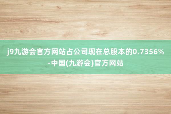 j9九游会官方网站占公司现在总股本的0.7356%-中国(九游会)官方网站
