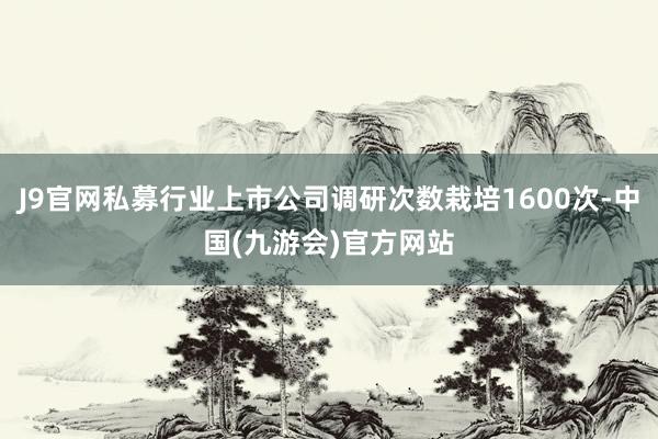J9官网私募行业上市公司调研次数栽培1600次-中国(九游会)官方网站