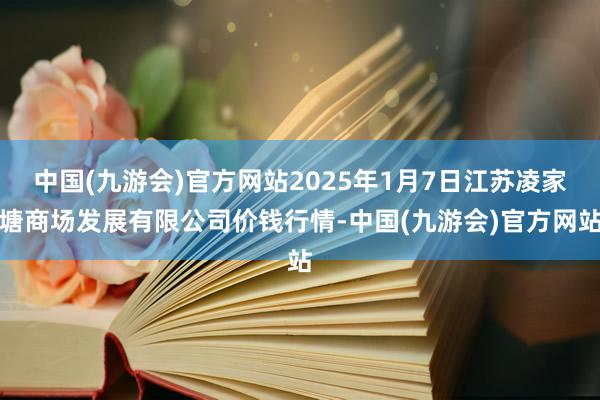 中国(九游会)官方网站2025年1月7日江苏凌家塘商场发展有限公司价钱行情-中国(九游会)官方网站