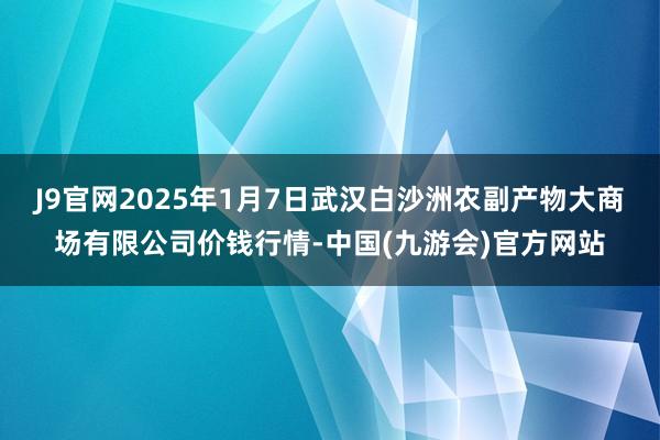 J9官网2025年1月7日武汉白沙洲农副产物大商场有限公司价钱行情-中国(九游会)官方网站