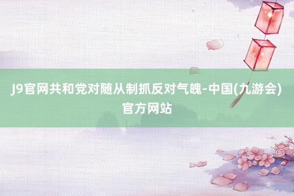 J9官网共和党对随从制抓反对气魄-中国(九游会)官方网站