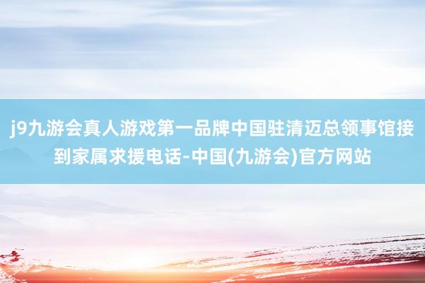 j9九游会真人游戏第一品牌中国驻清迈总领事馆接到家属求援电话-中国(九游会)官方网站