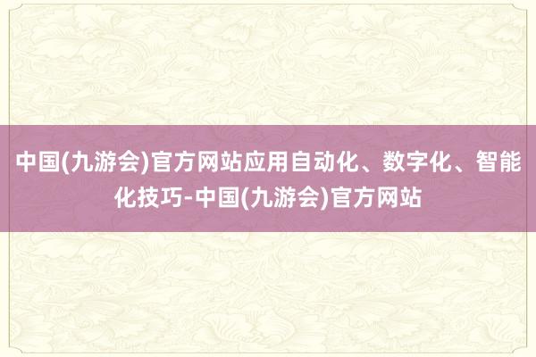 中国(九游会)官方网站应用自动化、数字化、智能化技巧-中国(九游会)官方网站