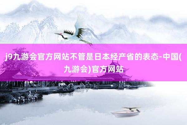j9九游会官方网站不管是日本经产省的表态-中国(九游会)官方网站