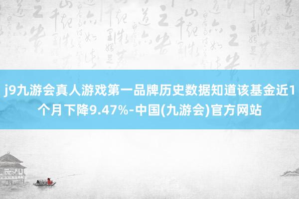 j9九游会真人游戏第一品牌历史数据知道该基金近1个月下降9.47%-中国(九游会)官方网站