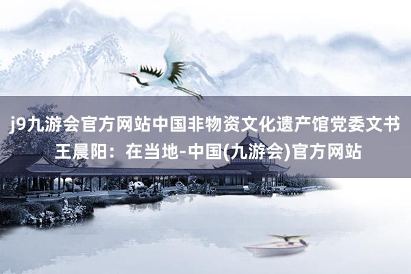 j9九游会官方网站中国非物资文化遗产馆党委文书 王晨阳：在当地-中国(九游会)官方网站