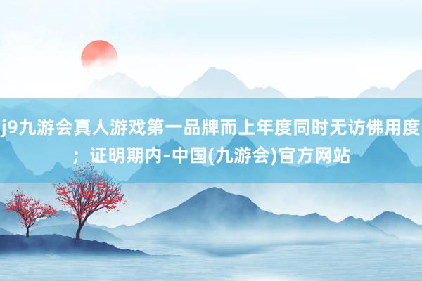 j9九游会真人游戏第一品牌而上年度同时无访佛用度；　　证明期内-中国(九游会)官方网站