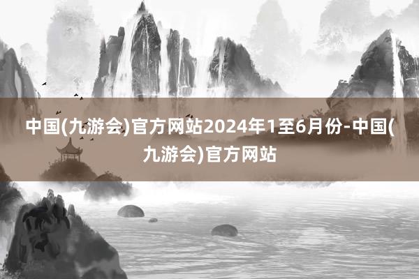 中国(九游会)官方网站　　2024年1至6月份-中国(九游会)官方网站