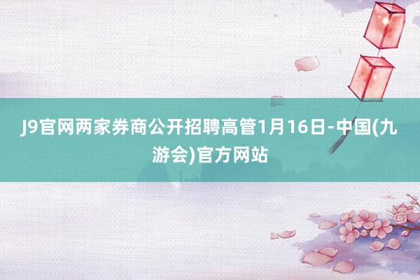 J9官网　　两家券商公开招聘高管　　1月16日-中国(九游会)官方网站