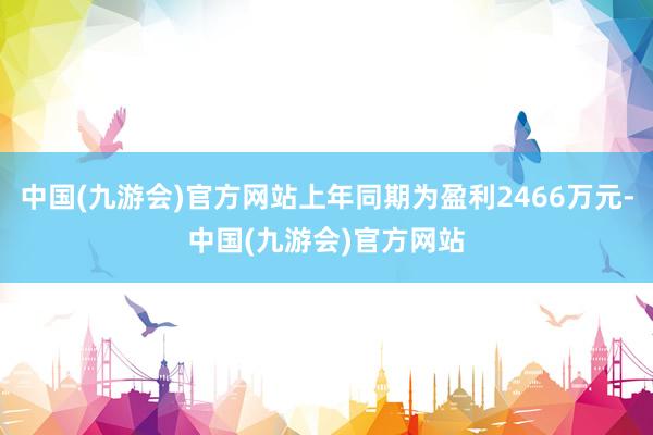 中国(九游会)官方网站上年同期为盈利2466万元-中国(九游会)官方网站