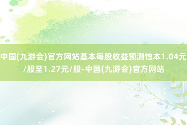 中国(九游会)官方网站基本每股收益预测蚀本1.04元/股至1.27元/股-中国(九游会)官方网站