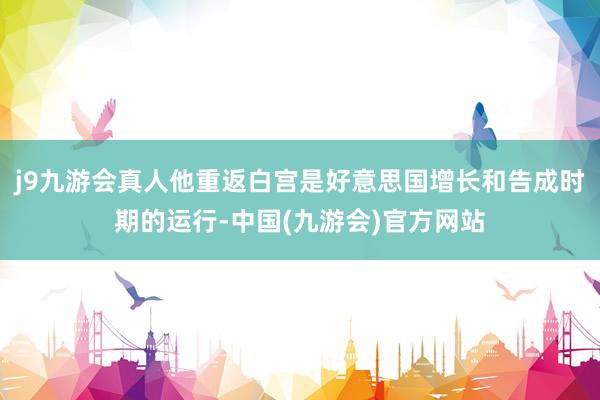 j9九游会真人他重返白宫是好意思国增长和告成时期的运行-中国(九游会)官方网站