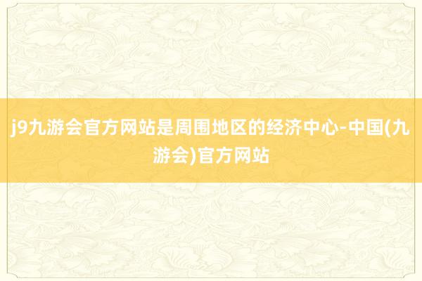 j9九游会官方网站是周围地区的经济中心-中国(九游会)官方网站