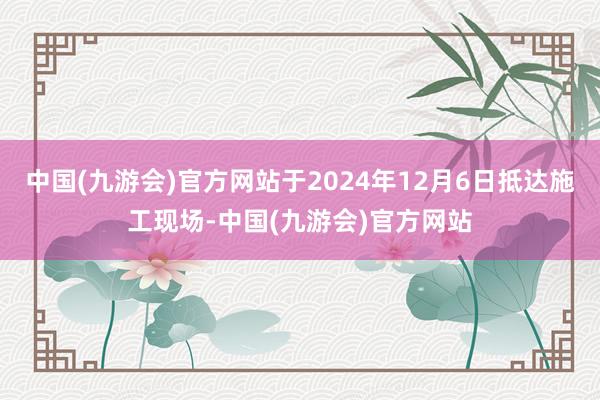中国(九游会)官方网站于2024年12月6日抵达施工现场-中国(九游会)官方网站