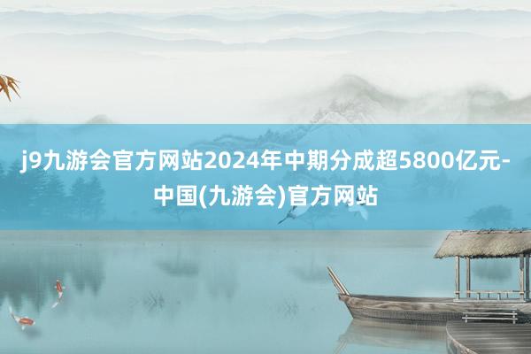 j9九游会官方网站2024年中期分成超5800亿元-中国(九游会)官方网站
