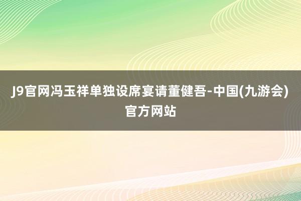 J9官网冯玉祥单独设席宴请董健吾-中国(九游会)官方网站