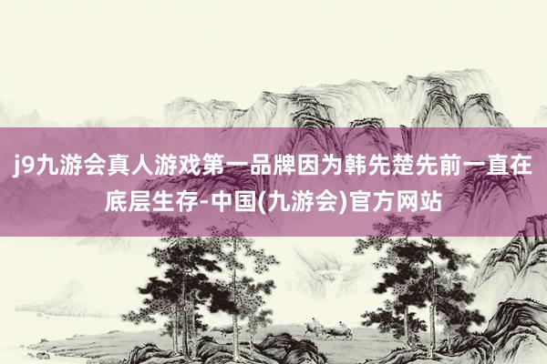 j9九游会真人游戏第一品牌因为韩先楚先前一直在底层生存-中国(九游会)官方网站