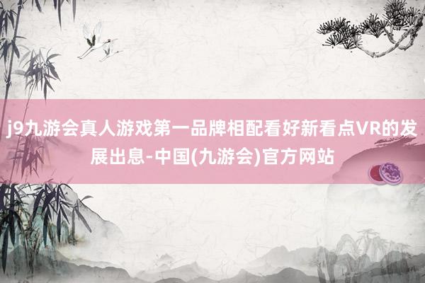 j9九游会真人游戏第一品牌相配看好新看点VR的发展出息-中国(九游会)官方网站