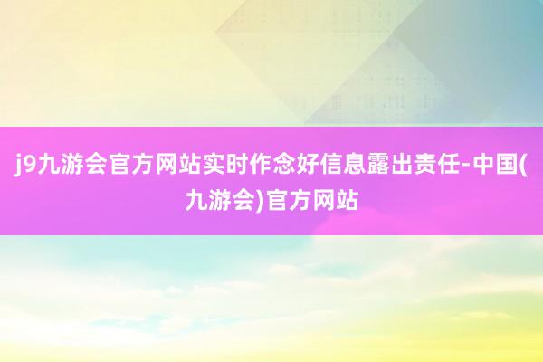 j9九游会官方网站实时作念好信息露出责任-中国(九游会)官方网站