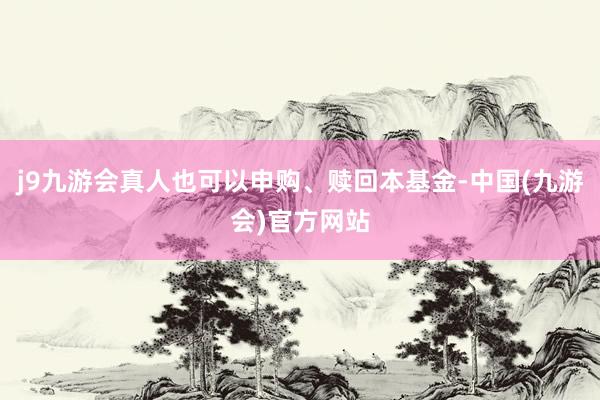 j9九游会真人也可以申购、赎回本基金-中国(九游会)官方网站
