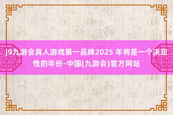 j9九游会真人游戏第一品牌2025 年将是一个决定性的年份-中国(九游会)官方网站