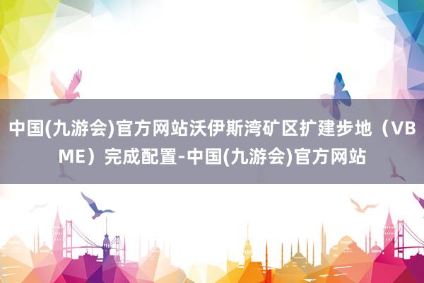 中国(九游会)官方网站沃伊斯湾矿区扩建步地（VBME）完成配置-中国(九游会)官方网站