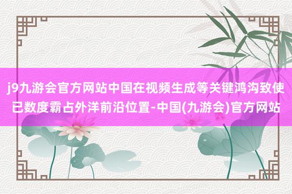 j9九游会官方网站中国在视频生成等关键鸿沟致使已数度霸占外洋前沿位置-中国(九游会)官方网站