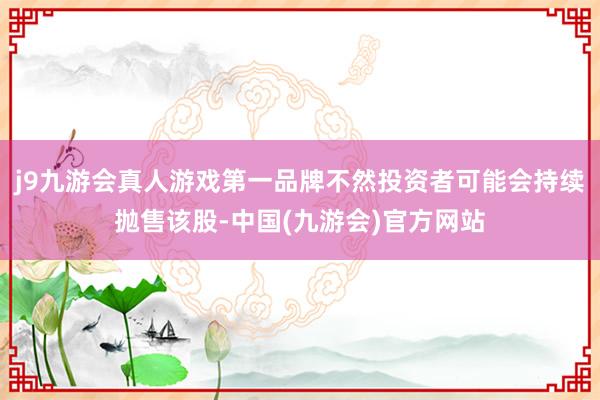 j9九游会真人游戏第一品牌不然投资者可能会持续抛售该股-中国(九游会)官方网站
