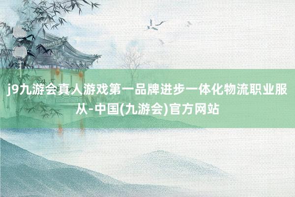 j9九游会真人游戏第一品牌进步一体化物流职业服从-中国(九游会)官方网站