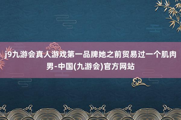 j9九游会真人游戏第一品牌她之前贸易过一个肌肉男-中国(九游会)官方网站