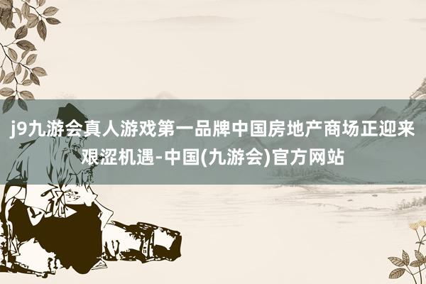 j9九游会真人游戏第一品牌中国房地产商场正迎来艰涩机遇-中国(九游会)官方网站