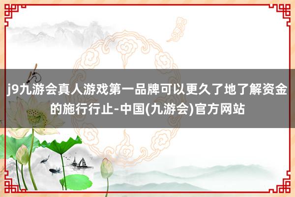 j9九游会真人游戏第一品牌可以更久了地了解资金的施行行止-中国(九游会)官方网站