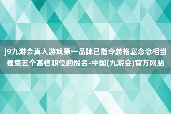j9九游会真人游戏第一品牌已指令赫格塞念念相当搜集五个高档职位的提名-中国(九游会)官方网站