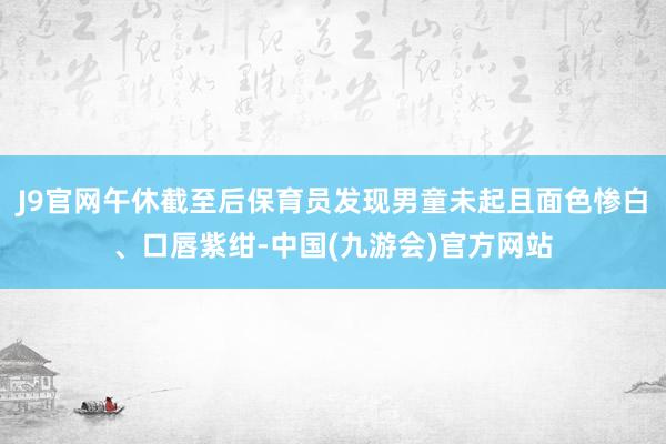 J9官网午休截至后保育员发现男童未起且面色惨白、口唇紫绀-中国(九游会)官方网站