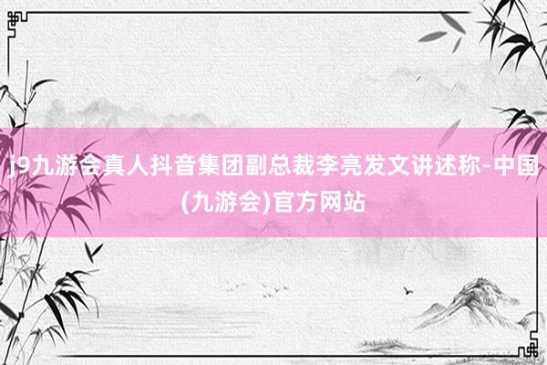 j9九游会真人抖音集团副总裁李亮发文讲述称-中国(九游会)官方网站