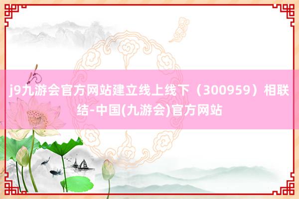 j9九游会官方网站建立线上线下（300959）相联结-中国(九游会)官方网站