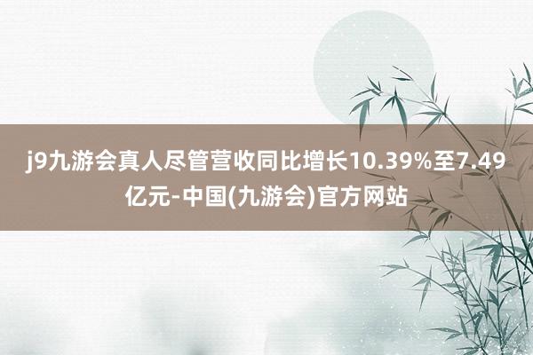j9九游会真人尽管营收同比增长10.39%至7.49亿元-中国(九游会)官方网站