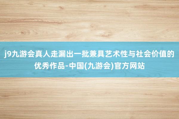 j9九游会真人走漏出一批兼具艺术性与社会价值的优秀作品-中国(九游会)官方网站