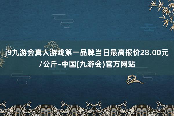j9九游会真人游戏第一品牌当日最高报价28.00元/公斤-中国(九游会)官方网站