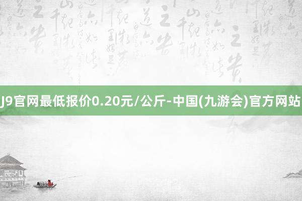 J9官网最低报价0.20元/公斤-中国(九游会)官方网站