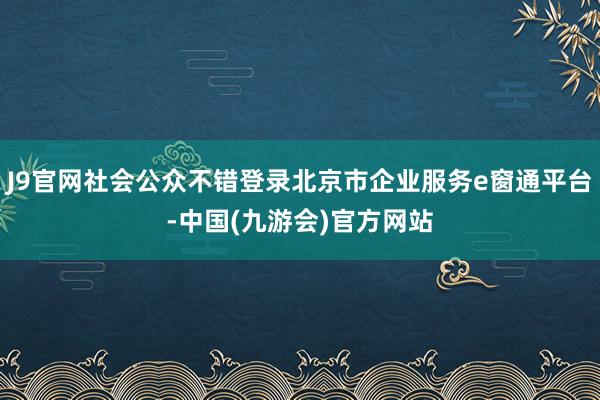 J9官网社会公众不错登录北京市企业服务e窗通平台-中国(九游会)官方网站