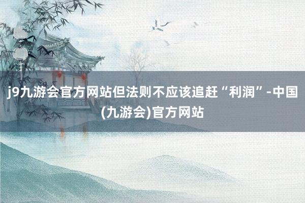 j9九游会官方网站但法则不应该追赶“利润”-中国(九游会)官方网站