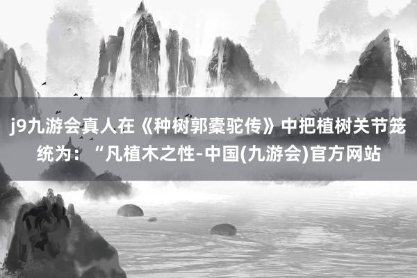 j9九游会真人在《种树郭橐驼传》中把植树关节笼统为：“凡植木之性-中国(九游会)官方网站