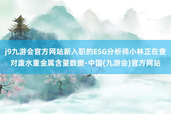 j9九游会官方网站新入职的ESG分析师小林正在查对废水重金属含量数据-中国(九游会)官方网站
