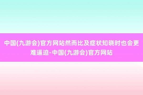 中国(九游会)官方网站然而比及症状知晓时也会更难逼迫-中国(九游会)官方网站