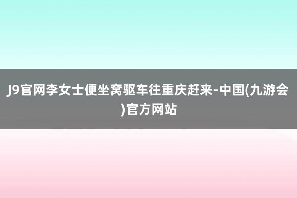 J9官网李女士便坐窝驱车往重庆赶来-中国(九游会)官方网站