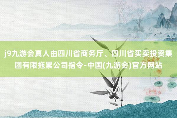 j9九游会真人由四川省商务厅、四川省买卖投资集团有限拖累公司指令-中国(九游会)官方网站