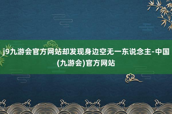 j9九游会官方网站却发现身边空无一东说念主-中国(九游会)官方网站